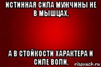 истинная сила мужчины не в мышцах, а в стойкости характера и силе воли.