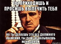 ты приходишь и просишь вылечить тебя но ты делаешь это без должного уважения, ты даже не называешь меня доном