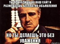 ты приходишь на наш сайт и размещаешь бесплатно объявления но ты делаешь это без уважения