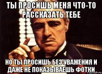 ты просишь меня что-то рассказать тебе но ты просишь без уважения и даже не показываешь фотки