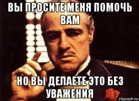 вы просите меня помочь вам но вы делаете это без уважения