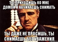 ты приходишь ко мне домой и начинаешь снимать ты даже не просишь, ты снимаешь без уважения