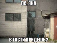 пс, яна в гости придешь?