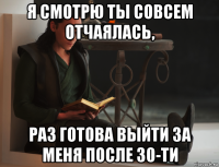 я смотрю ты совсем отчаялась, раз готова выйти за меня после 30-ти