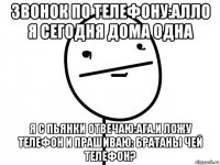 звонок по телефону:алло я сегодня дома одна я с пьянки отвечаю:ага.и ложу телефон и прашиваю: братаны чей телефон?