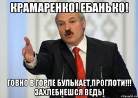 крамаренко! ебанько! говно в горле булькает,проглоти!!! захлебнешся ведь!