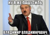 ну я же пашутиль влядимир влядимиравич