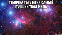 тёмочка ты у меня самый лучший твоя мила 