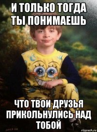 и только тогда ты понимаешь что твои друзья прикольнулись над тобой