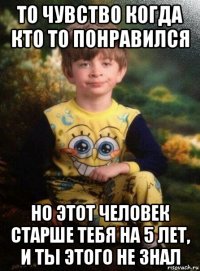 то чувство когда кто то понравился но этот человек старше тебя на 5 лет, и ты этого не знал