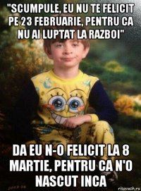 "scumpule, eu nu te felicit pe 23 februarie, pentru ca nu ai luptat la razboi" da eu n-o felicit la 8 martie, pentru ca n'o nascut inca