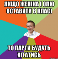 якщо женіка і олю оставити в класі то парти будуть хітатись