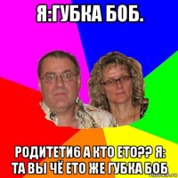 я:губка боб. родитети6 а кто ето?? я: та вы чё ето же губка боб