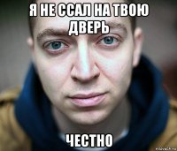 я не ссал на твою дверь честно