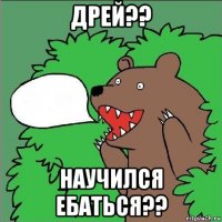 дрей?? научился ебаться??