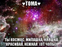 ♥тома♥ *ты космос, милашка, няяшка, красивая, нежная* (от чопы)