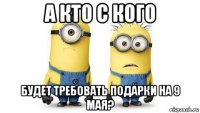 а кто с кого будет требовать подарки на 9 мая?