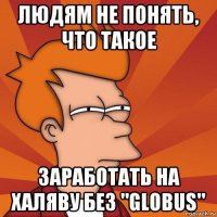 людям не понять, что такое заработать на халяву без "globus"