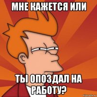 мне кажется или ты опоздал на работу?