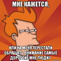 мне кажется, или на меня перестали обращать внимание самые дорогоие мне люди?