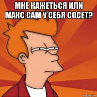 мне кажеться или макс сам у себя сосет? 