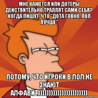 мне кажется или дотеры действительно траллят сами себя? когда пишут, что "дота говно, лол лучше" потому, что игроки в лол не знают алфавит)))))))))))))))))))))))