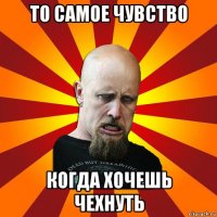 то самое чувство когда хочешь чехнуть