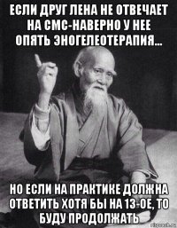 если друг лена не отвечает на смс-наверно у нее опять эногелеотерапия... но если на практике должна ответить хотя бы на 13-ое, то буду продолжать