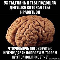 ух ты,глянь к тебе подошла девушка которая тебе нравиться что?помочь поговорить с ней?ну давай попробуем-"ээээм ну эт самое привет че"