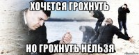 хочется грохнуть но грохнуть нельзя