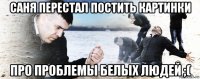 саня перестал постить картинки про проблемы белых людей ;(