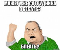 может уже сотрудника въебать? блеать?