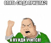 опять сюда пришла?! а ну иди учится!