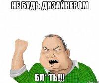 не будь дизайнером бл**ть!!!