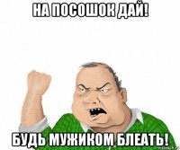 на посошок дай! будь мужиком блеать!