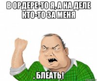 в ордере-то я, а на деле кто-то за меня , блеать!