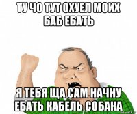 ту чо тут охуел моих баб ебать я тебя ща сам начну ебать кабель собака