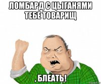 ломбард с цыганями тебе товарищ , блеать!