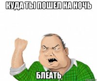 куда ты пошел на ночь блеать