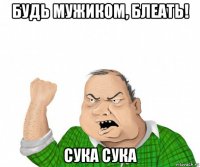 будь мужиком, блеать! сука сука