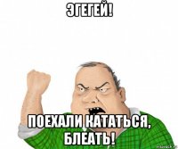 эгегей! поехали кататься, блеать!