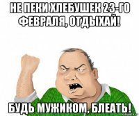 не пеки хлебушек 23-го февраля, отдыхай! будь мужиком, блеать!