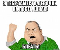 я тебе заместо девочки на побегушках! , блеать!