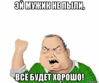 эй мужик не пыли, всё будет хорошо!