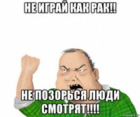 не играй как рак!! не позорься люди смотрят!!!!