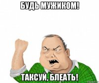 будь мужиком! таксуй, блеать!