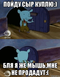 пойду сыр куплю:) бля я же мышь,мне не продадут:(