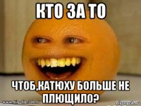 кто за то чтоб,катюху больше не плющило?