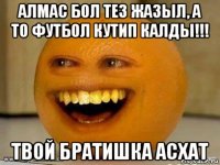 алмас бол тез жазыл, а то футбол кутип калды!!! твой братишка асхат