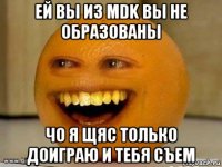 ей вы из mdk вы не образованы чо я щяс только доиграю и тебя съем